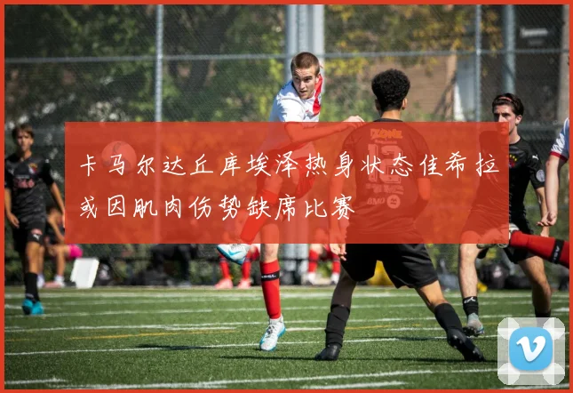 卡马尔达丘库埃泽热身状态佳希拉或因肌肉伤势缺席比赛
