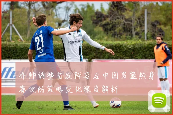 乔帅调整首发阵容后中国男篮热身赛攻防策略变化深度解析