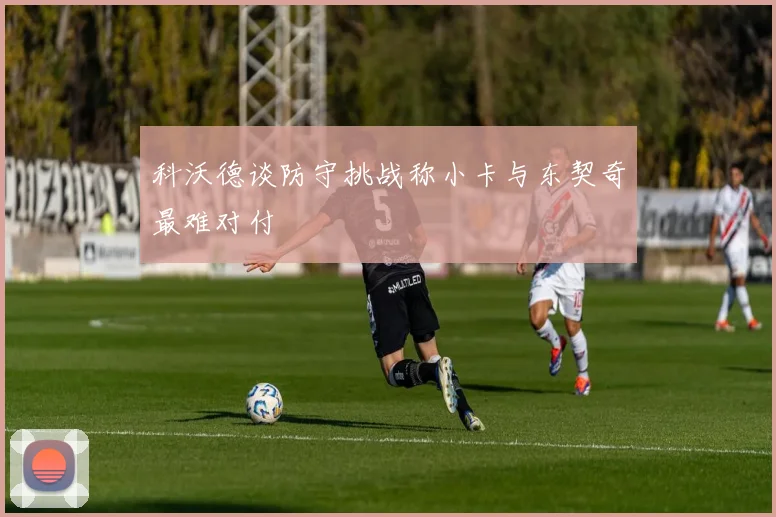 科沃德谈防守挑战称小卡与东契奇最难对付