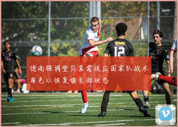 德尚强调登贝莱需适应国家队战术角色以恢复俱乐部状态