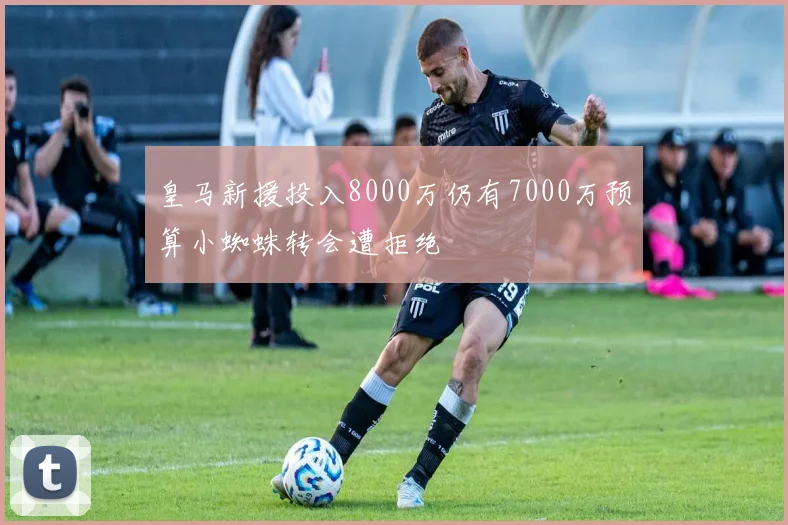皇马新援投入8000万仍有7000万预算小蜘蛛转会遭拒绝