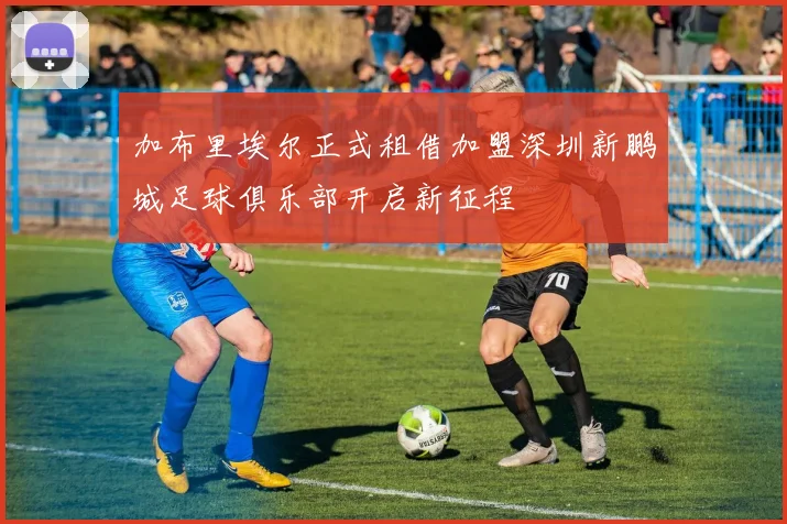 加布里埃尔正式租借加盟深圳新鹏城足球俱乐部开启新征程