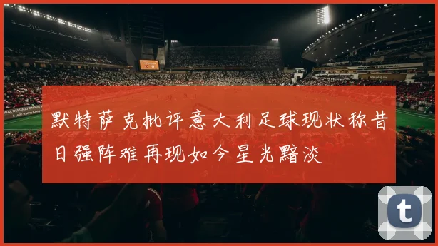 默特萨克批评意大利足球现状称昔日强阵难再现如今星光黯淡