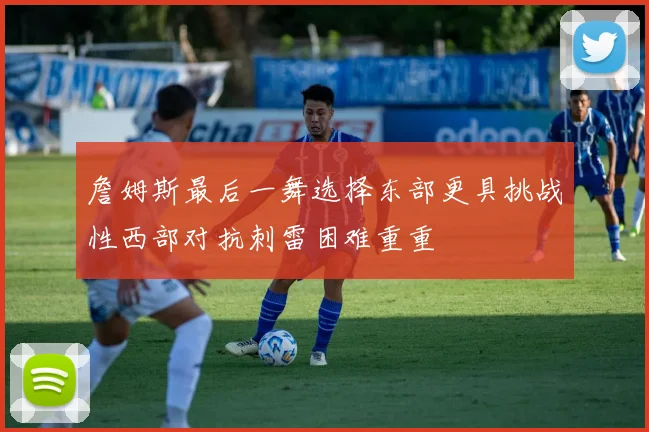 詹姆斯最后一舞选择东部更具挑战性西部对抗刺雷困难重重