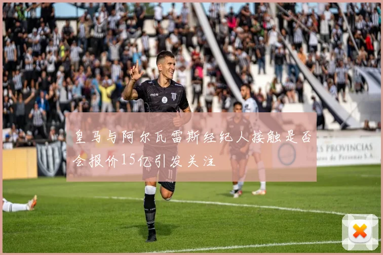 皇马与阿尔瓦雷斯经纪人接触是否会报价15亿引发关注