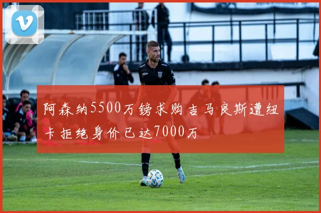 阿森纳5500万镑求购吉马良斯遭纽卡拒绝身价已达7000万
