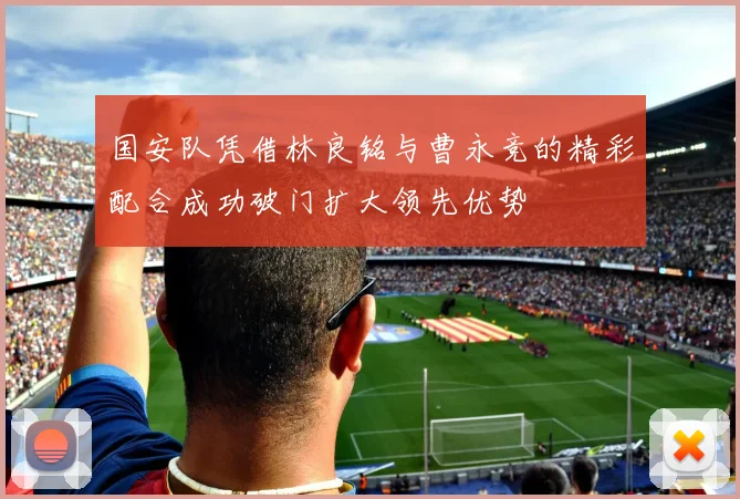 国安队凭借林良铭与曹永竞的精彩配合成功破门扩大领先优势